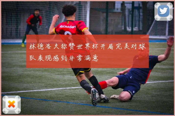 林德洛夫称赞世界杯开局完美对球队表现感到非常满意