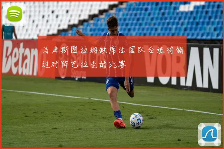 马库斯图拉姆缺席法国队合练将错过对阵巴拉圭的比赛