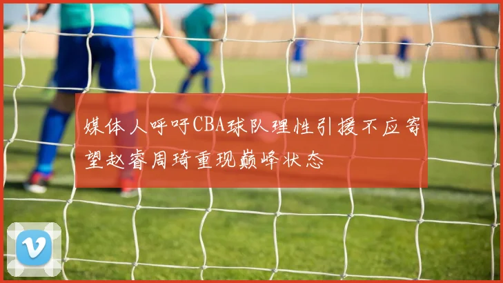 媒体人呼吁CBA球队理性引援不应寄望赵睿周琦重现巅峰状态