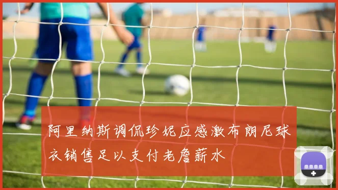 阿里纳斯调侃珍妮应感激布朗尼球衣销售足以支付老詹薪水