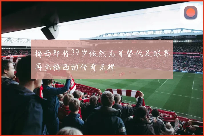 梅西即将39岁依然无可替代足球界再无梅西的传奇光辉