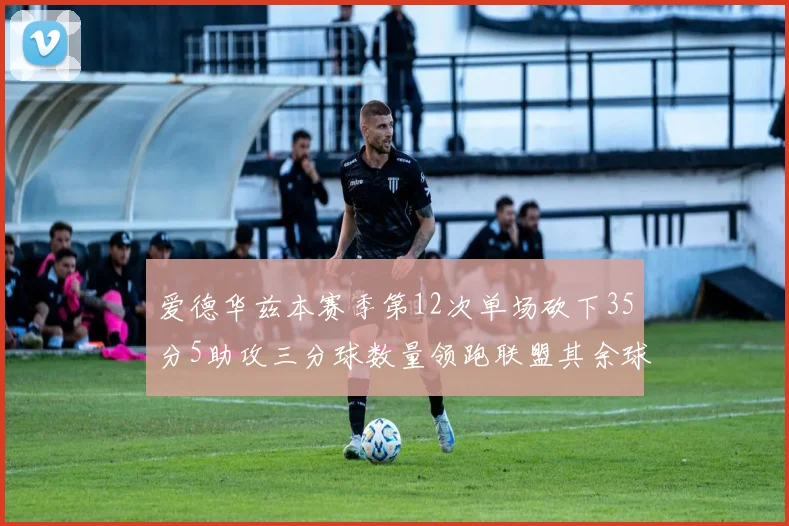 爱德华兹本赛季第12次单场砍下35分5助攻三分球数量领跑联盟其余球员最多仅8次