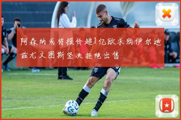 阿森纳或将报价超1亿欧求购伊尔迪兹尤文图斯坚决拒绝出售