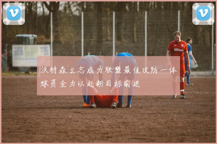 沃特森立志成为联盟最佳攻防一体球员全力以赴朝目标前进