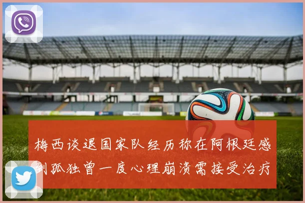 梅西谈退国家队经历称在阿根廷感到孤独曾一度心理崩溃需接受治疗
