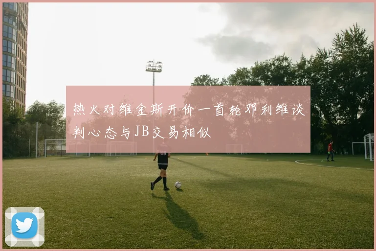 热火对维金斯开价一首轮邓利维谈判心态与JB交易相似