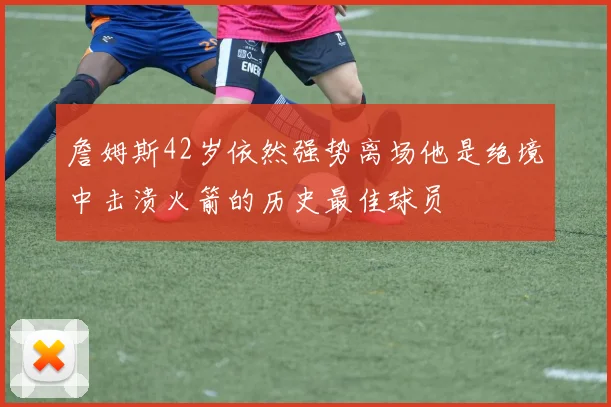 詹姆斯42岁依然强势离场他是绝境中击溃火箭的历史最佳球员