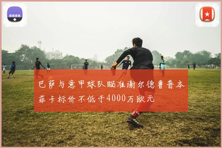 巴萨与意甲球队瞄准谢尔德鲁普本菲卡标价不低于4000万欧元