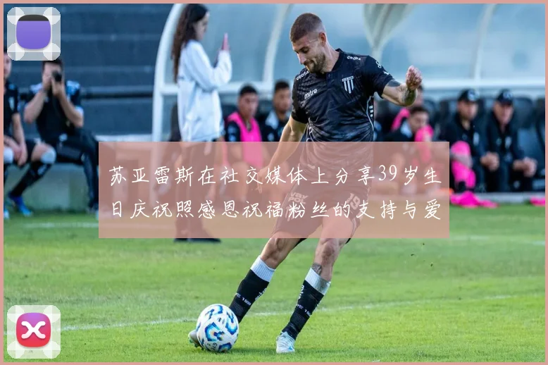 苏亚雷斯在社交媒体上分享39岁生日庆祝照感恩祝福粉丝的支持与爱护