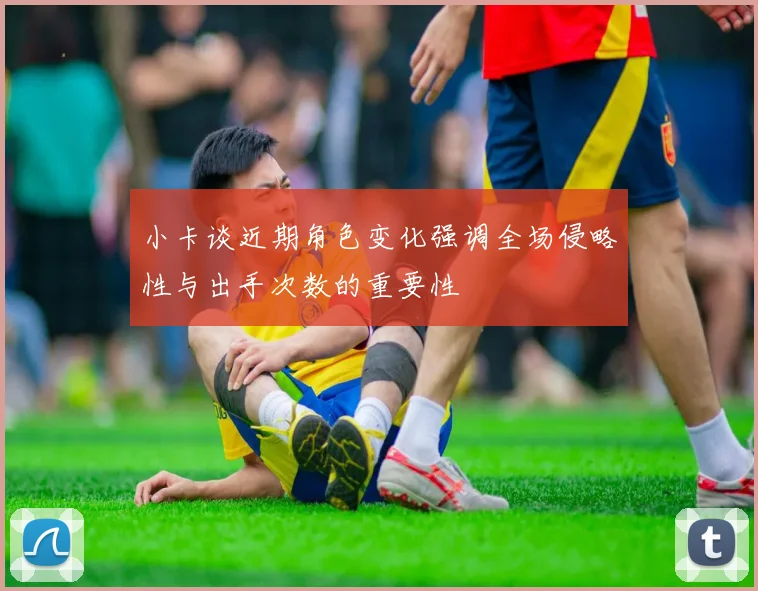 小卡谈近期角色变化强调全场侵略性与出手次数的重要性