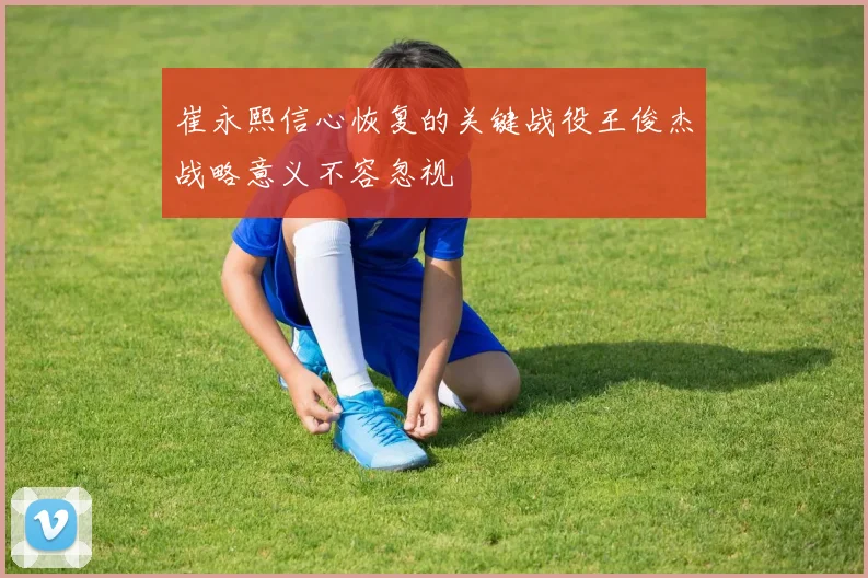 崔永熙信心恢复的关键战役王俊杰战略意义不容忽视