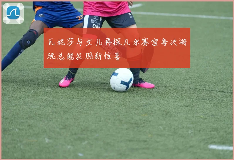 瓦妮莎与女儿再探凡尔赛宫每次游玩总能发现新惊喜