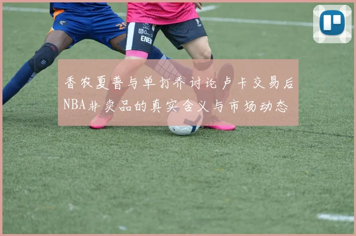 香农夏普与单打乔讨论卢卡交易后NBA非卖品的真实含义与市场动态