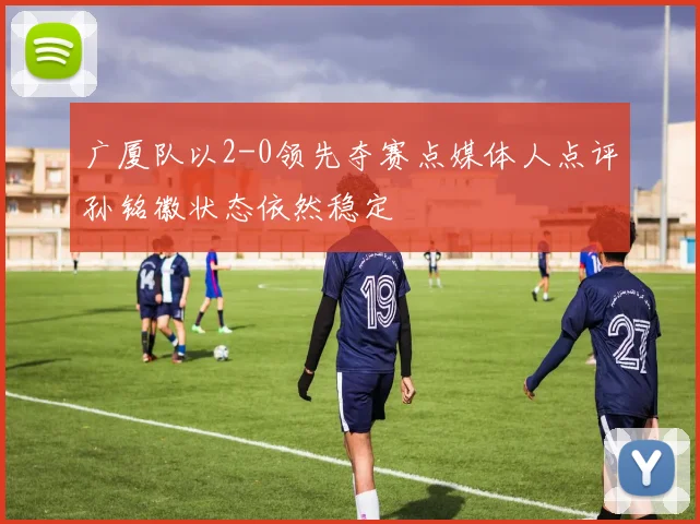 广厦队以2-0领先夺赛点媒体人点评孙铭徽状态依然稳定